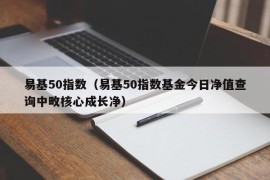 易基50指数（易基50指数基金今日净值查询中畋核心成长净）